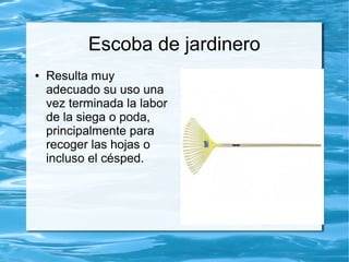 Escoba de jardinero
●   Resulta muy
    adecuado su uso una
    vez terminada la labor
    de la siega o poda,
    principalmente para
    recoger las hojas o
    incluso el césped.
 