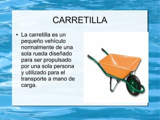 CARRETILLA
●   La carretilla es un
    pequeño vehículo
    normalmente de una
    sola rueda diseñado
    para ser propulsado
    por una sola persona
    y utilizado para el
    transporte a mano de
    carga.
 