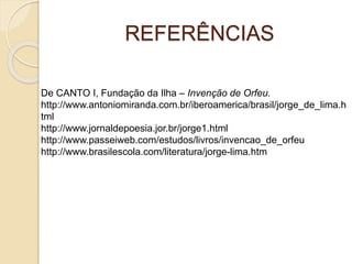REFERÊNCIAS 
De CANTO I, Fundação da Ilha – Invenção de Orfeu. 
http://www.antoniomiranda.com.br/iberoamerica/brasil/jorge_de_lima.h 
tml 
http://www.jornaldepoesia.jor.br/jorge1.html 
http://www.passeiweb.com/estudos/livros/invencao_de_orfeu 
http://www.brasilescola.com/literatura/jorge-lima.htm 
