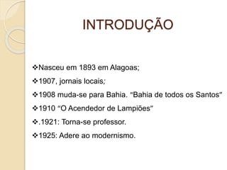 INTRODUÇÃO 
Nasceu em 1893 em Alagoas; 
1907, jornais locais; 
1908 muda-se para Bahia. “Bahia de todos os Santos” 
1910 “O Acendedor de Lampiões” 
.1921: Torna-se professor. 
1925: Adere ao modernismo. 
 