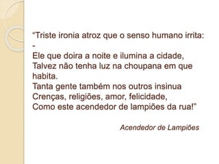 “Triste ironia atroz que o senso humano irrita: 
- 
Ele que doira a noite e ilumina a cidade, 
Talvez não tenha luz na choupana em que 
habita. 
Tanta gente também nos outros insinua 
Crenças, religiões, amor, felicidade, 
Como este acendedor de lampiões da rua!” 
Acendedor de Lampiões 
 