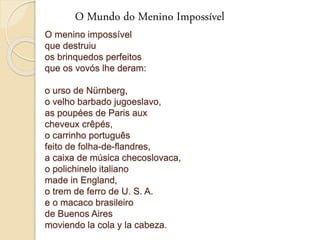 O Mundo do Menino Impossível 
O menino impossível 
que destruiu 
os brinquedos perfeitos 
que os vovós lhe deram: 
o urso de Nürnberg, 
o velho barbado jugoeslavo, 
as poupées de Paris aux 
cheveux crêpés, 
o carrinho português 
feito de folha-de-flandres, 
a caixa de música checoslovaca, 
o polichinelo italiano 
made in England, 
o trem de ferro de U. S. A. 
e o macaco brasileiro 
de Buenos Aires 
moviendo la cola y la cabeza. 
 