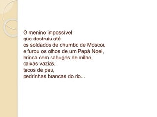 O menino impossível 
que destruiu até 
os soldados de chumbo de Moscou 
e furou os olhos de um Papá Noel, 
brinca com sabugos de milho, 
caixas vazias, 
tacos de pau, 
pedrinhas brancas do rio... 
 