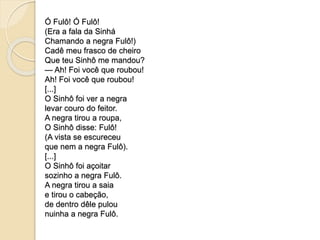 Ó Fulô! Ó Fulô! 
(Era a fala da Sinhá 
Chamando a negra Fulô!) 
Cadê meu frasco de cheiro 
Que teu Sinhô me mandou? 
— Ah! Foi você que roubou! 
Ah! Foi você que roubou! 
[...] 
O Sinhô foi ver a negra 
levar couro do feitor. 
A negra tirou a roupa, 
O Sinhô disse: Fulô! 
(A vista se escureceu 
que nem a negra Fulô). 
[...] 
O Sinhô foi açoitar 
sozinho a negra Fulô. 
A negra tirou a saia 
e tirou o cabeção, 
de dentro dêle pulou 
nuinha a negra Fulô. 
 