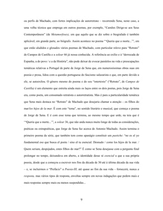 9
ou perfis de Machado, com fortes implicações de autorretrato – recorrendo Sena, neste caso, a
uma velha técnica que emprega em outros poemas, por exemplo, “Camões Dirige-se aos Seus
Contemporâneos” (de Metamorfoses), em que aquilo que se diz sobre o biografado é também
aplicável, em grande parte, ao biógrafo. Assim acontece no poema “‘Queria que a morte...’”, em
que estão aludidos e glosados vários poemas de Machado, com particular relevo para “Retrato”
de Campos de Castilla e a solear 66 já nossa conhecida. A referência ao exílio e à “derrocada de
Espanha, a do povo / e a da História”, não pode deixar de evocar paralelos na vida e preocupações
temáticas relativas a Portugal de parte de Jorge de Sena que, em numerosíssimas obras suas em
poesia e prosa, lidou com a questão portuguesa do fascismo salazarista e que, em parte devido a
ele, se autoexilou. O género mesmo do poema e do seu “intertexto” (“Retrato”, de Campos de
Castilla) é um elemento que estreita ainda mais os laços entre os dois poetas, pois Jorge de Sena
era, como poeta, um consumado retratista e autorretratista. Mas é para a particularidade temática
que Sena mais destaca no “Retrato” de Machado que desejaria chamar a atenção – os filhos do
mar/los hijos de la mar. É com este “tema”, no sentido literário e musical, que começa o poema
de Jorge de Sena. E é com esse tema que termina, ao mesmo tempo que urde, na teia que é
‘“Queria que a morte...’”, a solear 36, que não anda nunca muito longe de todas as considerações,
poéticas ou extrapoéticas, que Jorge de Sena faz acerca de Antonio Machado. Assim termina o
primeiro poema da série, que também tem como apanágio constituir um pastiche: “no es el yo
fundamental eso que busca el poeta / sino el tu esencial. Desnudo / como los hijos de la mar. /
Quem seriam, despojados, estes filhos do mar?” É como se Sena desejasse com a pergunta final
prolongar no tempo, deixando-a em aberto, a identidade desse tú esencial a que a sua própria
poesia, desde que a começou a escrever nos fins da década de 30 até à última década da sua vida
– e, se incluirmos o “Prefácio” a Poesia-III, até quase ao fim da sua vida – fornecerá, nunca a
resposta, mas vários tipos de resposta, envoltas sempre em novas indagações que pedem mais e
mais respostas sempre mais ou menos suspendidas...
 