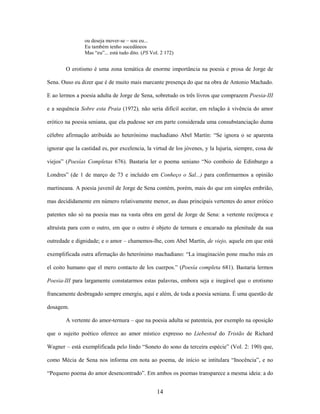 14
ou deseja mover-se – sou eu...
Eu também tenho sucedâneos
Mas “eu”... está tudo dito. (PS Vol. 2 172)
O erotismo é uma zona temática de enorme importância na poesia e prosa de Jorge de
Sena. Ouso eu dizer que é de muito mais marcante presença do que na obra de Antonio Machado.
E ao lermos a poesia adulta de Jorge de Sena, sobretudo os três livros que comprazem Poesia-III
e a sequência Sobre esta Praia (1972), não seria difícil aceitar, em relação à vivência do amor
erótico na poesia seniana, que ela pudesse ser em parte considerada uma consubstanciação duma
célebre afirmação atribuída ao heterónimo machadiano Abel Martín: “Se ignora o se aparenta
ignorar que la castidad es, por excelencia, la virtud de los jóvenes, y la lujuria, siempre, cosa de
viejos” (Poesías Completas 676). Bastaria ler o poema seniano “No comboio de Edinburgo a
Londres” (de 1 de março de 73 e incluído em Conheço o Sal...) para confirmarmos a opinião
martineana. A poesia juvenil de Jorge de Sena contém, porém, mais do que em simples embrião,
mas decididamente em número relativamente menor, as duas principais vertentes do amor erótico
patentes não só na poesia mas na vasta obra em geral de Jorge de Sena: a vertente recíproca e
altruísta para com o outro, em que o outro é objeto de ternura e encarado na plenitude da sua
outredade e dignidade; e o amor – chamemos-lhe, com Abel Martín, de viejo, aquele em que está
exemplificada outra afirmação do heterónimo machadiano: “La imaginación pone mucho más en
el coito humano que el mero contacto de los cuerpos.” (Poesía completa 681). Bastaria lermos
Poesia-III para largamente constatarmos estas palavras, embora seja e inegável que o erotismo
francamente desbragado sempre emergiu, aqui e além, de toda a poesia seniana. É uma questão de
dosagem.
A vertente do amor-ternura – que na poesia adulta se patenteia, por exemplo na oposição
que o sujeito poético oferece ao amor místico expresso no Liebestod do Tristão de Richard
Wagner – está exemplificada pelo lindo “Soneto do sono da terceira espécie” (Vol. 2: 190) que,
como Mécia de Sena nos informa em nota ao poema, de início se intitulara “Inocência”, e no
“Pequeno poema do amor desencontrado”. Em ambos os poemas transparece a mesma ideia: a do
 