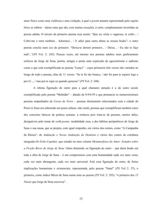 15
amor físico como uma violência e uma violação, à qual o jovem amante representado pelo sujeito
lírico se subtrai – ideias estas que são, com muitas exceções, é certo, completamente invertidas na
poesia adulta. O terceto do primeiro poema reza assim: “Que eu, triste e vagaroso, te cobri... /
Cobri-me a mim também... Adormeci... / E adiei para outra altura as nossas bodas”; o outro
poema conclui num eco do primeiro: “Deixa-te dormir primeiro... / Deixa... / Eu não te faço
mal!...”(PS Vol. 2: 243). Poucas vezes, até mesmo nos poemas adultos mais graficamente
eróticos de Jorge de Sena, porém, atingiu o poeta uma expressão de egocentrismo e sadismo
como a que está exemplificada no poema “Lenço” – cujos primeiros três versos são variados ao
longo de todo o poema, alías de 11 versos: “Se te fiz tão branca, / não foi para te sujares logo e
por ti!..., / mas pra te sujar eu quando quisesse” (PS Vol. 2: 248).
A última figuração do outro para a qual chamarei atenção é a do outro social,
exemplificado pelo poema “Multidão” – datado de 8-9/6/39 e que prenuncia os numerosíssimos
poemas empenhados de Coroa da Terra – poemas diretamente relacionados com a cidade do
Porto (e Sena era sobretudo um poeta urbano, não rural), poemas que exemplificam também outro
dos conceitos básicos da poética seniana: a errância pois trata-se de poemas, muitos deles,
designáveis pelo nome de walk-poems, modalidade essa, a dos hábitos peripatéticos de Jorge de
Sena e sua musa, que se projeta, com igual empenho, em vários dos contos, como “A Campanha
da Rússia”, de Andanção e Novas Andanção do Demónio e vários dos contos da coletânea
integrada Os Grão-Capitães, que estudei no meu volume Metamorfoses do Amor: Estudos sobre
a Ficção Breve de Jorge de Sena. Outra dimensão ou figuração do outro – que daria brado em
toda a obra de Jorge de Sena – é um compromisso com uma humanidade cada vez mais vasta,
cada vez mais abrangente, cada vez mais universal. Está essa figuração do outro, de fortes
implicações humanistas e existenciais, representada, pelo poema “Natal” (PS Vol 2: 37), o
primeiro, como indica Mécia de Sena numa nota ao poema (PS Vol. 2: 293), “o primeiro dos 15
Natais que Jorge de Sena escreveu” .
 