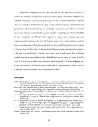 16
Concluindo: Perguntamo-nos se a opção de Jorge de Sena pela outredade interior e
exterior que enforma a sua poesia (e de que aqui demos apenas uns quantos exemplos) uma
outredade assente nessa expectação tranquila (de que nos fala no “Prefácio da Primeira Edição de
Poesia-I) e na poética do testemunho (às quais se vêm alinhar os conceitos complementares da
peregrinação e da metamorfose) e que terá constituído a resposta de Jorge de Sena a Fernando
Pessoa, terá sido uma postura metafísica que ele aprendeu ou aperfeiçoou em Antonio Machado
(o que a designação de “Mestre” parece sugerir); ou então, como os poemas que aqui
esquematicamente analisamos dos anos 30 parecem sugerir, essa postura metafísica, embora
ainda em estado de desenvolvimento, existia desde há muito quando Sena utilizou, como epígrafe
a Perseguição, em 1942, a solear 36. Iniciei este trabalho com uma pergunta à qual não me atrevo
a dar uma resposta definitiva. Concluirei com outra – para a qual nem sei bem se haveria
resposta: Será que a aproximação de Sena a Machado também tem algo a ver com o desejo de
Jorge de Sena de marcar distância com esse outro tipo de outredade, o de Fernando Pessoa, que
levaria à heteronínima – heteronímia essa da qual o autor de Peregrinatio ad loca infeta, para ser
o poeta que realmente se tornou, tinha forçasamente que afastar?
Bibliografia
Bellón, Rafael. “Los apócrifos de Antonio Machado y los heterónimos de Fernando Pessoa frente a frente”,
em Antonio Machado Hoy: Atas del Congresso Internacional Conmemorativo del Cincuentenario
de la Muerte de Antonio Machado. Sevilla: Alfar, 1990. 257-266.
Bento, José. “Dois poemas de Jorge de Sena e Antonio Machado.” In Estudos sobre Jorge de Sena. Comp.,
org. e introd. de Eugénio Lisboa. Lisboa: Imprensa Nacional-Casa da Moeda: 1984. 211-216.
Fagundes, Francisco Cota. “History and Poetry as Metamorfoses”. Bulletin of Hispanic Studies 59: 129-
142.
----. In the Beginning There Was Jorge de Sena’s GENESIS: The Birth of a Writer. Santa Barbara:
Bandanna Books; Jorge de Sena Center for Portuguese Studies, University of Califórnia, Santa
Barbara, 1991.
----. “O Encontro com o Outro: A “História do Peixe-Pato”. In Metamorfoses do Amor: Estudos sobre a
Ficção Breve de Jorge de Sena. Lisboa: Edições Salamandra, 1989). A versão original deste
estudo, em inglês, apareceu na Nova Renascença 32-33 (outono 1988-Inverno 1989): 461-78.
----. A Poet’s Way with Music: Humanism in Jorge de Sena’s Poetry. Providence: Gávea-Brown, 1988.
Lisboa, Eugénio (comp., org. e introd.). Estudos sobre Jorge de Sena. Lisboa: Imprensa Nacional-
Casa da Moeda: 1984.
Lisboa, Eugénio (comp., org. e introd.). Estudos sobre Jorge de Sena. Lisboa: Imprensa Nacional-Casa da
Moeda, 1984.
 
