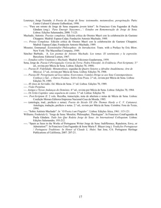 17
Lourenço, Jorge Fazenda. A Poesia de Jorge de Sena: testemunho, metamorfose, peregrinação. Paris:
Centre Culturel Calouste Gulbenkian, 1998.
----. “Para um retrato de Jorge de Sena enquanto jovem leitor”. In Francisco Cota Fagundes & Paula
Gândara (org.). ‘Para Emergir Nascemos…’: Estudos em Rememoração de Jorge de Sena.
Lisboa: Edições Salamandra, 2000. 7-125.
Machado, Antonio. Poesías completas. Edición crítica de Orestes Macrì con la colaboración de Gaetano
Chiappini. Madrid: Espasa-Calpe; Fundación Antonio Machado, 1989.
----. Prosas Completas. Edición crítica de Orestes Macrì con la colaboración de Gaetano Chiappini.
Madrid: Espasa-Calpe; Fundación Antonio Machado, 1989.
Mounier, Emmanuel. Existentialist Philosophies: An Introduction. Trans. with a Preface by Eric Blow.
New York: The Macmillan Company, 1949.
Sánchez Barbudo, A. Los poemas de Antonio Machado. Los temas. El sentimiento y la expresión.
Barcelona: Editorial Lumen, 1967.
----. Estudios sobre Unamuno y Machado. Madrid: Ediciones Guadarrama, 1959.
Sena, Jorge de. Poesia I (Perseguição; Coroa da Terra; Pedra Filosofal; As Evidência; Post-Scriptum). 3.ª
ed., revista por Mécia de Sena. Lisboa: Edições 70, 1988)
----. Poesia-II: Fidelidade; Metamorfoses, seguidas de Quatro Sonetos a Afrodite Anadiómena; Arte de
Música). 2.ª ed., revista por Mécia de Sena. Lisboa: Edições 70, 1988.
----. Poesia-III: Peregrinatio ad loca infeta; Exorcismos; Camões Dirige-se aos Seus Contemporâneos;
Conheço o Sal... e Outros Poemas; Sobre Esta Praia. 2.ª ed., revista por Mécia de Sena. Lisboa:
Edições 70, 1989.
----. 40 Anos de Servidão. Ed. Mécia de Sena. 3.ª ed. Lisboa: Edições 70, 1989.
----. Visão Perpétua.
---. Antigas e Novas Andanças do Demónio. 4.ª ed., revista por Mécia de Sena. Lisboa: Edições 70, 1984.
----. Os Grão-Capitães: uma sequência de contos. 5.ª ed. Lisboa: Edições 70.
----. Post-Scriptum II. 2 vols. Recolha, transcrição, nota de abertura e notas de Mécia de Sena. Lisboa:
Coedição Moraes Editores/Imprensa Nacional-Casa da Moeda, 1985.
---- (antologia, trad., prefácio e notas). Poesia do Século XX (De Thomas Hardy a C. V. Cattaneo).
Antologia, tradução, prefácio e notas. 2.ª ed., revista por Mécia de Sena. Coimbra: Fora do Texto,
1994.
----. “Sobre António Machado”. In “O Poeta é um Fingidor”. Lisboa: Edições Ática, 1961. 115-121.
Williams, Frederick G. “Jorge de Sena: Moralist, Philosopher, Theologian”. In Francisco CotaFagundes &
Paula Gândara. Tudo Isto Que Rodeia Jorge de Sena: An International Colloquium. Lisboa:
Edições Salamandra. 193-212.
----. “Spain as Seen in the Works of Portuguese Writer Jorge de Sena: Indifference, Repulsion, Envy, or
Admiration?”. In Francisco Cota Fagundes & Irene Maria F. Blayer (org.). Tradições Portuguesas
/ Portuguese Traditions: In Honor of Claude L. Hulet. San Jose, CA: Portuguese Heritage
Publications of Califórnia, 2007. 207-21.
 