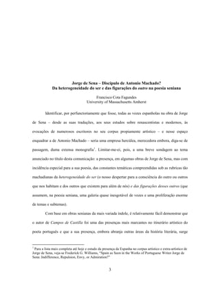 3
Jorge de Sena – Discípulo de Antonio Machado?
Da heterogeneidade do ser e das figurações do outro na poesia seniana
Francisco Cota Fagundes
University of Massachusetts Amherst
Identificar, por perfunctoriamente que fosse, todas as vozes espanholas na obra de Jorge
de Sena – desde as suas traduções, aos seus estudos sobre renascentistas e modernos, às
evocações de numerosos escritores no seu corpus propiamente artístico – e nesse espaço
enquadrar a de Antonio Machado – seria uma empresa hercúlea, merecedora embora, diga-se de
passagem, duma extensa monografia1
. Limitar-me-ei, pois, a uma breve sondagem ao tema
anunciado no título desta comunicação: a presença, em algumas obras de Jorge de Sena, mas com
incidência especial para a sua poesia, das constantes temáticas compreendidas sob as rubricas tão
machadianas da heterogeneidade do ser (o nosso despertar para a consciência do outro ou outros
que nos habitam e dos outros que existem para além de nós) e das figurações desses outros (que
assumem, na poesia seniana, uma galeria quase inesgotável de vozes e uma proliferação enorme
de temas e subtemas).
Com base em obras senianas da mais variada índole, é relativamente fácil demonstrar que
o autor de Campos de Castilla foi uma das presenças mais marcantes no itinerário artístico do
poeta português e que a sua presença, embora abranja outras áreas da história literária, surge
1
Para a lista mais completa até hoje e estudo da presença da Espanha no corpus artístico e extra-artístico de
Jorge de Sena, veja-se Frederick G. Williams, “Spain as Seen in the Works of Portuguese Writer Jorge de
Sena: Indifference, Repulsion, Envy, or Admiration?”
 