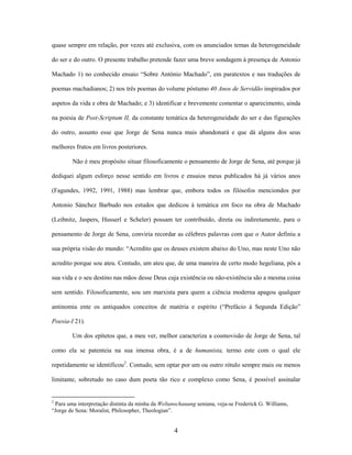 4
quase sempre em relação, por vezes até exclusiva, com os anunciados temas da heterogeneidade
do ser e do outro. O presente trabalho pretende fazer uma breve sondagem à presença de Antonio
Machado 1) no conhecido ensaio “Sobre António Machado”, em paratextos e nas traduções de
poemas machadianos; 2) nos três poemas do volume póstumo 40 Anos de Servidão inspirados por
aspetos da vida e obra de Machado; e 3) identificar e brevemente comentar o aparecimento, ainda
na poesia de Post-Scriptum II, da constante temática da heterogeneidade do ser e das figurações
do outro, assunto esse que Jorge de Sena nunca mais abandonará e que dá alguns dos seus
melhores frutos em livros posteriores.
Não é meu propósito situar filosoficamente o pensamento de Jorge de Sena, até porque já
dediquei algum esforço nesse sentido em livros e ensaios meus publicados há já vários anos
(Fagundes, 1992, 1991, 1988) mas lembrar que, embora todos os filósofos menciondos por
Antonio Sánchez Barbudo nos estudos que dedicou à temática em foco na obra de Machado
(Leibnitz, Jaspers, Husserl e Scheler) possam ter contribuído, direta ou indiretamente, para o
pensamento de Jorge de Sena, conviria recordar as célebres palavras com que o Autor definiu a
sua própria visão do mundo: “Acredito que os deuses existem abaixo do Uno, mas neste Uno não
acredito porque sou ateu. Contudo, um ateu que, de uma maneira de certo modo hegeliana, pôs a
sua vida e o seu destino nas mãos desse Deus cuja existência ou não-existência são a mesma coisa
sem sentido. Filosoficamente, sou um marxista para quem a ciência moderna apagou qualquer
antinomia ente os antiquados conceitos de matéria e espírito (“Prefácio à Segunda Edição”
Poesia-I 21).
Um dos epítetos que, a meu ver, melhor caracteriza a cosmovisão de Jorge de Sena, tal
como ela se patenteia na sua imensa obra, é a de humanista, termo este com o qual ele
repetidamente se identificou2
. Contudo, sem optar por um ou outro rótulo sempre mais ou menos
limitante, sobretudo no caso dum poeta tão rico e complexo como Sena, é possível assinalar
2
Para uma interpretação distinta da minha da Weltanschauung seniana, veja-se Frederick G. Williams,
“Jorge de Sena: Moralist, Philosopher, Theologian”.
 