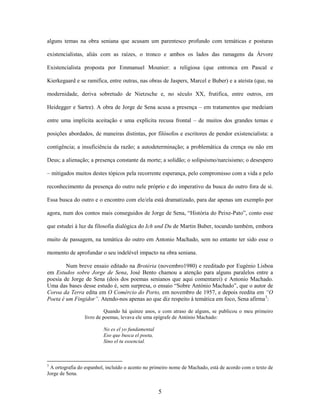 5
alguns temas na obra seniana que acusam um parentesco profundo com temáticas e posturas
existencialistas, aliás com as raízes, o tronco e ambos os lados das ramagens da Árvore
Existencialista proposta por Emmanuel Mounier: a religiosa (que entronca em Pascal e
Kierkegaard e se ramifica, entre outras, nas obras de Jaspers, Marcel e Buber) e a ateísta (que, na
modernidade, deriva sobretudo de Nietzsche e, no século XX, frutifica, entre outros, em
Heidegger e Sartre). A obra de Jorge de Sena acusa a presença – em tratamentos que medeiam
entre uma implícita aceitação e uma explícita recusa frontal – de muitos dos grandes temas e
posições abordados, de maneiras distintas, por filósofos e escritores de pendor existencialista: a
contigência; a insuficiência da razão; a autodeterminação; a problemática da crença ou não em
Deus; a alienação; a presença constante da morte; a solidão; o solipsismo/narcisismo; o desespero
– mitigados muitos destes tópicos pela recorrente esperança, pelo compromisso com a vida e pelo
reconhecimento da presença do outro nele próprio e do imperativo da busca do outro fora de si.
Essa busca do outro e o encontro com ele/ela está dramatizado, para dar apenas um exemplo por
agora, num dos contos mais conseguidos de Jorge de Sena, “História do Peixe-Pato”, conto esse
que estudei à luz da filosofia dialógica do Ich und Du de Martin Buber, tocando também, embora
muito de passagem, na temática do outro em Antonio Machado, sem no entanto ter sido esse o
momento de aprofundar o seu indelével impacto na obra seniana.
Num breve ensaio editado na Brotéria (novembro1980) e reeditado por Eugénio Lisboa
em Estudos sobre Jorge de Sena, José Bento chamou a atenção para alguns paralelos entre a
poesia de Jorge de Sena (dois dos poemas senianos que aqui comentarei) e Antonio Machado.
Uma das bases desse estudo é, sem surpresa, o ensaio “Sobre António Machado”, que o autor de
Coroa da Terra edita em O Comércio do Porto, em novembro de 1957, e depois reedita em “O
Poeta é um Fingidor”. Atendo-nos apenas ao que diz respeito à temática em foco, Sena afirma3
:
Quando há quinze anos, e com atraso de alguns, se publicou o meu primeiro
livro de poemas, levava ele uma epígrafe de António Machado:
No es el yo fundamental
Eso que busca el poeta,
Sino el tu essencial.
3
A ortografia do espanhol, incluído o acento no primeiro nome de Machado, está de acordo com o texto de
Jorge de Sena.
 