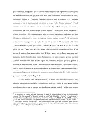 8
poucas exceções, não poemas que se tornaram peças obrigatórias em representações antológicas
de Machado mas sim textos que, pela maior parte, estão relacionados com a temática do outro,
incluindo 9 poemas de “Proverbios y cantares”, entre os quais as soleares 1, 4, a nossa já
conhecida 36 e a 66 (também citada esta última no ensaio “Sobre António Machado”: “Poned
atención: / un corazón solitário / no es un corazón” – “proverbio” este que, como se sabe,
ironicamente Machado vai fazer Jorge Meneses atribuir a “no sé quien, acaso Pero Grullo”.
Poesías Completas: 710). Discutivelmente todos os poemas machadianos traduzidos por Sena
têm alguma relação, mais ou menos direta, com a temática que aqui nos ocupa4
. Não admira pois
que a maioria destes poemas sejam glosados nos três poemas de 40 Anos de Servidão sobre
Antonio Machado: ‘“Queria que a morte’”, “António Machado e S. Juan de la Cruz” e ‘“Este
poeta que leio...’” (40 Anos 147-151)5
, textos estes enquadráveis numa série de cerca de 60
poemas de viagens dispersos por vários livros de Sena e a que, nem de longe, poderia eu fazer
justiça no âmbito limitado deste ensaio. Salientem-se, em cada um destes poemas que têm
Antonio Machado como tema fulcral, alguns dos elementos principais que eles aportam à
temática da heterogeneidade do ser e busca do outro e como dois deles, o primeiro e o último,
mais ou menos diretamente se reportam a referências ao tema do outro – referências essas feitas e
reiteradas ao longo duma série de textos ensaísticos, preambulares, traduzidos e criativos, que se
prolongam por toda a vida de Jorge de Sena.
Os três poemas sobre Machado formam, de facto, uma minissérie sugerindo uma
estrutura análoga a tema e variações e cujo elemento integrante é o tema do outro. Outra maneira
complementar de encarar os poemas, sem abandonar a analogia musical, é vê-los como retratos
4
Eis os poemas de Antonio Machado traduzidos por Jorge de Sena, na ordem em que estão incluídos no
volume: “Me dijo una tarde” e “Desde el umbral del sueño” (de Soledades); “Retrato” e “Parábolas VI e
VII” (de Campos de Castilla); “Proverbios y Cantares I, IV, XXXVI, XLVII, L, LIII, LXVI, LXXXVI,
XCIII”) (de Nuevas canciones); e “La plaza tiene un torre” (De un cancionero apócrifo” de Abel Martín).
5
Não é este o momento para defender a tese, comprovável a cada passo, que em muitos casos Jorge de
Sena traduziu poemas que retomaria no corpo mesmo da sua poesia e prosa de ficção. Damos, como
exemplo, os casos de Wagner, Nietzsche e Platen.
 