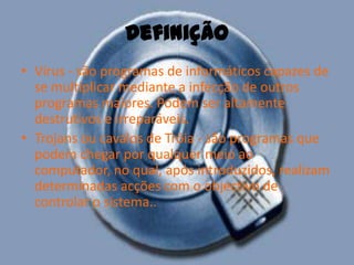 DefiniçãoVírus - são programas de informáticos capazes de se multiplicar mediante a infecção de outros programas maiores. Podem ser altamente destrutivos e irreparáveis.Trojans ou cavalos de Tróia - são programas que podem chegar por qualquer meio ao computador, no qual, após introduzidos, realizam determinadas acções com o objectivo de controlar o sistema.. 