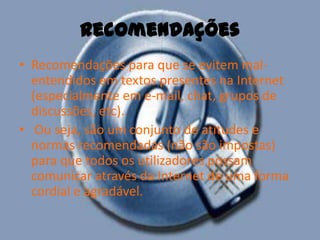 RecomendaçõesRecomendações para que se evitem mal-entendidos em textos presentes na Internet (especialmente em e-mail, chat, grupos de discussões, etc). Ou seja, são um conjunto de atitudes e normas recomendadas (não são impostas) para que todos os utilizadores possam comunicar através da Internet de uma forma cordial e agradável. 