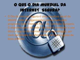 O QUE O DIA MUNDIAL DA INTERNET  SEGURA? O Dia da Internet Segura é uma iniciativa anual da INSAFE, rede de organizações patrocinada pelo programa Safer Internet Plus , da Comissão Europeia. O objectivo geral da rede e da data é promover o uso ético e seguro da Internet e outras tecnologias, por meio da difusão de informações, recursos e guias de boas práticas.
