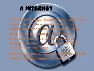 A Internet é um lugar fantástico onde podes falar com gente de todo o mundo e fazer novos amigos, aprender coisas sobre determinados assuntos e passar momentos divertidos. Mas, para poderes beneficiar de todas as vantagens da Internet, é fundamental que a utilizemos em segurança.Neste espaço podes encontrar muita informação sobre a utilização segura da Internet.A internet