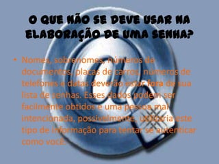 O que não se deve usar na elaboração de uma senha?Nomes, sobrenomes, números de documentos, placas de carros, números de telefones e datas deverão estar fora de sua lista de senhas. Esses dados podem ser facilmente obtidos e uma pessoa mal intencionada, possivelmente, utilizaria este tipo de informação para tentar se autenticar como você. 