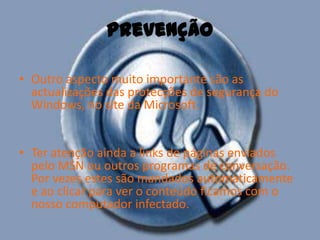 prevençãoOutro aspecto muito importante são as actualizações das protecções de segurança do Windows, no site da Microsoft. Ter atenção ainda a links de páginas enviados pelo MSN ou outros programas de conversação. Por vezes estes são mandados automaticamente e ao clicar para ver o conteúdo ficamos com o nosso computador infectado. 
