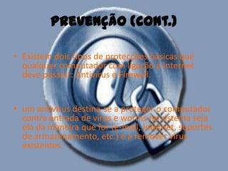 Prevenção (cont.)Existem dois tipos de protecções básicas que qualquer computador com ligação à Internet deve possuir: Antivírus e Firewall. um antivírus destina-se a proteger o computador contra entrada de vírus e worms no sistema seja ela da maneira que for (e-mail, Internet, suportes de armazenamento, etc.) e a remover vírus existentes. 