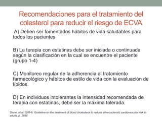 Recomendaciones para el tratamiento del
colesterol para reducir el riesgo de ECVA
A) Deben ser fomentados hábitos de vida saludables para
todos los pacientes
B) La terapia con estatinas debe ser iniciada o continuada
según la clasificación en la cual se encuentre el paciente
(grupo 1-4)
C) Monitoreo regular de la adherencia al tratamiento
farmacológico y hábitos de estilo de vida con la evaluación de
lípidos.
D) En individuos intolerantes la intensidad recomendada de
terapia con estatinas, debe ser la máxima tolerada.
Stone, et al. (2014). Guideline on the treatment of blood cholesterol to reduce atherosclerotic cardiovascular risk in
adults, p. 2895
 