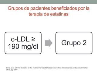 c-LDL ≥
190 mg/dl
Grupo 2
Grupos de pacientes beneficiados por la
terapia de estatinas
Stone, et al. (2014). Guideline on the treatment of blood cholesterol to reduce atherosclerotic cardiovascular risk in
adults, p.p 2896
 