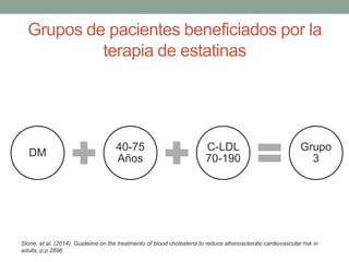 Grupos de pacientes beneficiados por la
terapia de estatinas
Stone, et al. (2014). Guideline on the treatmento of blood cholesterol to reduce atherosclerotic cardiovascular risk in
adults, p.p 2896
DM
40-75
Años
C-LDL
70-190
Grupo
3
 