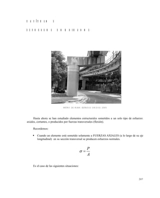 207
C A P Í T U L O 5
E S F U E R Z O S C O M B I N A D O S
METRO DE MIAMI (ESTADOS UNIDOS) 2005
Hasta ahora se han estudiado elementos estructurales sometidos a un solo tipo de esfuerzo:
axiales, cortantes, o producidos por fuerzas transversales (flexión).
Recordemos:
 Cuando un elemento está sometido solamente a FUERZAS AXIALES (a lo largo de su eje
longitudinal) en su sección transversal se producen esfuerzos normales.
A
P

Es el caso de las siguientes situaciones:
Este documento se cre€ con la versi€n gratuita de EVALUACI•N de eXpert PDF. Esta marca de agua se eliminar‚ al
comprar la licencia de la versi€n completa de eXpert PDF. Visite www.avanquest.es para obtener m‚s informaci€n
 