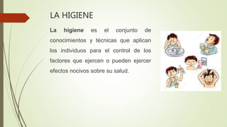 LA HIGIENE
La higiene es el conjunto de
conocimientos y técnicas que aplican
los individuos para el control de los
factores que ejercen o pueden ejercer
efectos nocivos sobre su salud.
 