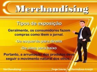 MerchandisingMerchandising
Tipos de exposiçãoTipos de exposição
Geralmente, os consumidores fazem
compras como lêem o jornal.
-Da esquerda para direitaDa esquerda para direita
-De cima para baixoDe cima para baixo
Portanto, a arrumação dos produtos deve
seguir o movimento natural dos olhos.
 
