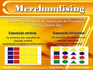 MerchandisingMerchandising
Existem vários tipos de exposição de Produtos.Existem vários tipos de exposição de Produtos.
Os mais usuais são:Os mais usuais são:
Exposição verticalExposição vertical Exposição horizontalExposição horizontal
Os produtos são expostos em
posição vertical,
respeitando a categoria pertencente.
Os produtos são expostos em
posição horizontal,
respeitando a categoria.
 