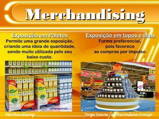 MerchandisingMerchandising
Exposição em PaletesExposição em Paletes
Permite uma grande exposição,
criando uma ideia de quantidade,
sendo muito utilizada pelo seu
baixo custo.
Exposição em topos e ilhasExposição em topos e ilhas
Forma preferencial,
pois favorece
as compras por impulso.
 