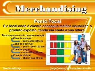 MerchandisingMerchandising
Ponto FocalPonto Focal
É o local onde o cliente consegue melhor visualizar o
produto exposto, tendo em conta a sua altura.
Temos quatro níveis de apresentação:
– Zona de esticar
– acima dos160 cm
– Zona de observar
– entre 120 e 160 cm
– Zona de pegar
– entre 80 e120 cm
– Zona de dobrar
– abaixo dos 80 cm
 
