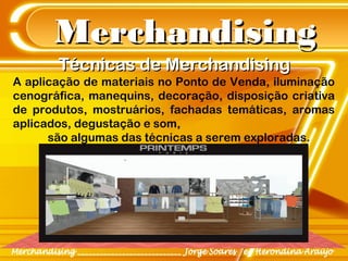 MerchandisingMerchandising
A aplicação de materiais no Ponto de Venda, iluminação
cenográfica, manequins, decoração, disposição criativa
de produtos, mostruários, fachadas temáticas, aromas
aplicados, degustação e som,
são algumas das técnicas a serem exploradas.
Técnicas de MerchandisingTécnicas de Merchandising
 
