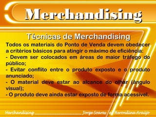 MerchandisingMerchandising
Todos os materiais do Ponto de Venda devem obedecer
a critérios básicos para atingir o máximo de eficiência:
- Devem ser colocados em áreas de maior tráfego do
público;
- Evitar conflito entre o produto exposto e o produto
anunciado;
- O material deve estar ao alcance do olhar (ângulo
visual);
- O produto deve ainda estar exposto de forma acessível.
Técnicas de MerchandisingTécnicas de Merchandising
 