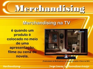 MerchandisingMerchandising
Merchandising na TVMerchandising na TV
é quando um
produto é
colocado no meio
de uma
apresentação,
filme ou cena de
novela.
(Publicidade da Multiópticas na novela Coração d´Ouro na SIC)(Publicidade da Multiópticas na novela Coração d´Ouro na SIC)
 