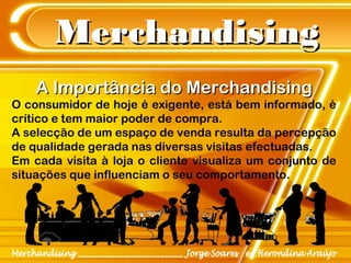 MerchandisingMerchandising
A Importância do MerchandisingA Importância do Merchandising
O consumidor de hoje é exigente, está bem informado, é
crítico e tem maior poder de compra.
A selecção de um espaço de venda resulta da percepção
de qualidade gerada nas diversas visitas efectuadas.
Em cada visita à loja o cliente visualiza um conjunto de
situações que influenciam o seu comportamento.
 