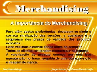 MerchandisingMerchandising
A Importância do MerchandisingA Importância do Merchandising
Para além destas preferências, destacam-se ainda a
correta sinalização das secções, a qualidade e a
segurança nos prazos de validade dos produtos
expostos.
Cada vez mais o cliente pensa antes de comprar.
Todos os clientes pretendem economizar na compra.
A valorização do produto começa por uma boa
manutenção no linear, seguida de uma boa exposição
e imagem de marca.
 