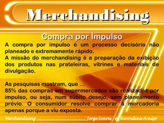 MerchandisingMerchandising
Compra por ImpulsoCompra por Impulso
A compra por impulso é um processo decisório não
planeado e extremamente rápido.
A missão do merchandising é a preparação da exibição
dos produtos nas prateleiras, vitrines e materiais de
divulgação.
As pesquisas mostram, que …
85% das compras em supermercados são realizadas por
impulso, ou seja, num súbito desejo, sem planeamento
prévio. O consumidor resolve comprar a mercadoria
apenas porque a viu exposta.
 
