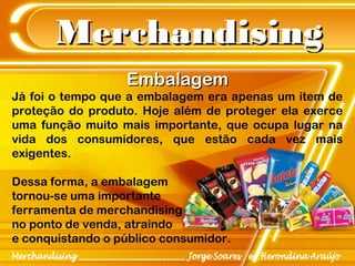 MerchandisingMerchandising
EmbalagemEmbalagem
Já foi o tempo que a embalagem era apenas um item de
proteção do produto. Hoje além de proteger ela exerce
uma função muito mais importante, que ocupa lugar na
vida dos consumidores, que estão cada vez mais
exigentes.
Dessa forma, a embalagem
tornou-se uma importante
ferramenta de merchandising
no ponto de venda, atraindo
e conquistando o público consumidor.
 