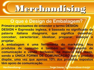 MerchandisingMerchandising
Primeiro precisamos de entender o termo DESIGN:
DESIGN = Expressão inglesa, é baseada no significado da
palavra italiana disegnare, que significa desenhar,
conceber, caracterizar, idealizar, preparar, esboçar e
projetar.
A embalagem é uma ferramenta do marketing. Nos
produtos de consumo é também um instrumento de
comunicação e venda. Inclusive, na maioria das vezes,
sendo a ÚNICA FORMA DE COMUNICAÇÃO que o produto
dispõe, uma vez que apenas 10% dos produtos expostos
têm apoio de comunicação.
O que é Design de Embalagem?
 