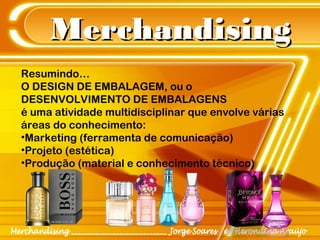 MerchandisingMerchandising
Resumindo…
O DESIGN DE EMBALAGEM, ou o
DESENVOLVIMENTO DE EMBALAGENS
é uma atividade multidisciplinar que envolve várias
áreas do conhecimento:
•Marketing (ferramenta de comunicação)
•Projeto (estética)
•Produção (material e conhecimento técnico)
 