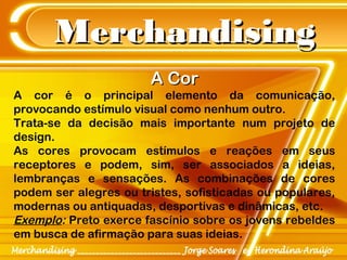 MerchandisingMerchandising
A CorA Cor
A cor é o principal elemento da comunicação,
provocando estímulo visual como nenhum outro.
Trata-se da decisão mais importante num projeto de
design.
As cores provocam estímulos e reações em seus
receptores e podem, sim, ser associados a ideias,
lembranças e sensações. As combinações de cores
podem ser alegres ou tristes, sofisticadas ou populares,
modernas ou antiquadas, desportivas e dinâmicas, etc.
Exemplo: Preto exerce fascínio sobre os jovens rebeldes
em busca de afirmação para suas ideias.
 