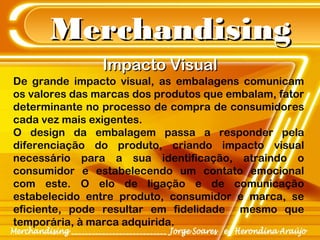 MerchandisingMerchandising
De grande impacto visual, as embalagens comunicam
os valores das marcas dos produtos que embalam, fator
determinante no processo de compra de consumidores
cada vez mais exigentes.
O design da embalagem passa a responder pela
diferenciação do produto, criando impacto visual
necessário para a sua identificação, atraindo o
consumidor e estabelecendo um contato emocional
com este. O elo de ligação e de comunicação
estabelecido entre produto, consumidor e marca, se
eficiente, pode resultar em fidelidade mesmo que
temporária, à marca adquirida.
Impacto VisualImpacto Visual
 