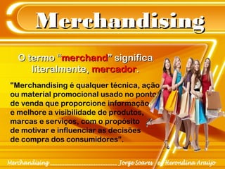 MerchandisingMerchandising
"Merchandising é qualquer técnica, ação
ou material promocional usado no ponto
de venda que proporcione informação
e melhore a visibilidade de produtos,
marcas e serviços, com o propósito
de motivar e influenciar as decisões
de compra dos consumidores”.
O termo “O termo “merchandmerchand” significa” significa
literalmente,literalmente, mercadormercador..
 
