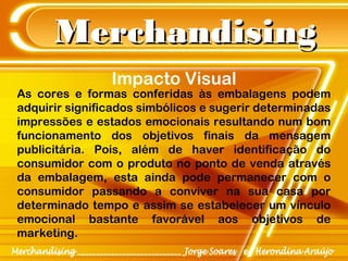 MerchandisingMerchandising
As cores e formas conferidas às embalagens podem
adquirir significados simbólicos e sugerir determinadas
impressões e estados emocionais resultando num bom
funcionamento dos objetivos finais da mensagem
publicitária. Pois, além de haver identificação do
consumidor com o produto no ponto de venda através
da embalagem, esta ainda pode permanecer com o
consumidor passando a conviver na sua casa por
determinado tempo e assim se estabelecer um vínculo
emocional bastante favorável aos objetivos de
marketing.
Impacto Visual
 