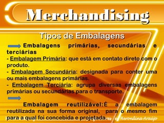 MerchandisingMerchandising
Embalagens primárias, secundárias e
terciárias
- Embalagem Primária: que está em contato direto com o
produto.
- Embalagem Secundária: designada para conter uma
ou mais embalagens primárias.
- Embalagem Terciária: agrupa diversas embalagens
primárias ou secundárias para o transporte.
Embalagem reutilizável:É a embalagem
reutilizada na sua forma original, para o mesmo fim
para a qual foi concebida e projetada.
Tipos de EmbalagensTipos de Embalagens
 