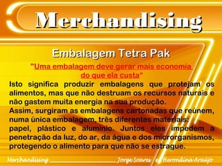 MerchandisingMerchandising
Embalagem Tetra PakEmbalagem Tetra Pak
"Uma embalagem deve gerar mais economia
do que ela custa“
Isto significa produzir embalagens que protejam os
alimentos, mas que não destruam os recursos naturais e
não gastem muita energia na sua produção.
Assim, surgiram as embalagens cartonadas que reúnem,
numa única embalagem, três diferentes materiais:
papel, plástico e alumínio. Juntos eles impedem a
penetração da luz, do ar, da água e dos microrganismos,
protegendo o alimento para que não se estrague.
 