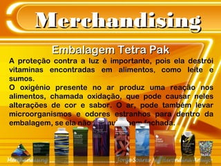 MerchandisingMerchandising
Embalagem Tetra PakEmbalagem Tetra Pak
A proteção contra a luz é importante, pois ela destrói
vitaminas encontradas em alimentos, como leite e
sumos.
O oxigénio presente no ar produz uma reação nos
alimentos, chamada oxidação, que pode causar neles
alterações de cor e sabor. O ar, pode também levar
microorganismos e odores estranhos para dentro da
embalagem, se ela não for muito bem fechada.
 