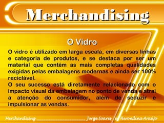 MerchandisingMerchandising
O vidro é utilizado em larga escala, em diversas linhas
e categoria de produtos, e se destaca por ser um
material que contém as mais completas qualidades
exigidas pelas embalagens modernas e ainda ser 100%
reciclável.
O seu sucesso está diretamente relacionado com o
impacto visual da embalagem no ponto de venda e atrai
a atenção do consumidor, além de seduzir e
impulsionar as vendas.
O VidroO Vidro
 